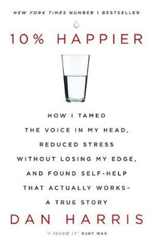 10% Happier How I Tamed the Voice in My Head, Reduced Stress without Losing My Edge, and Found Self-help That Actually Works - A True Story